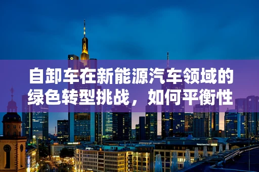 自卸车在新能源汽车领域的绿色转型挑战，如何平衡性能与可持续性？