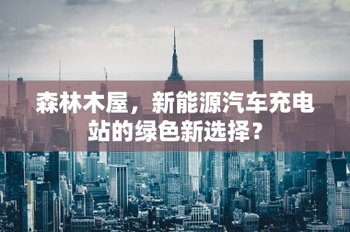 森林木屋，新能源汽车充电站的绿色新选择？