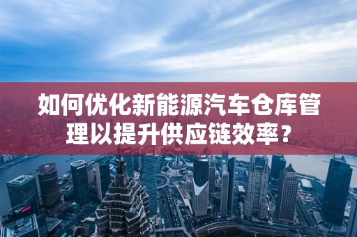 如何优化新能源汽车仓库管理以提升供应链效率？