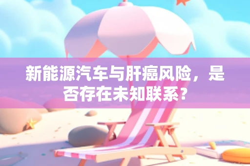 新能源汽车与肝癌风险，是否存在未知联系？
