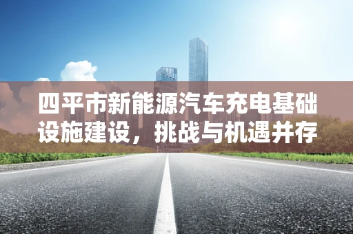 四平市新能源汽车充电基础设施建设，挑战与机遇并存？