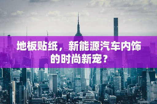 地板贴纸，新能源汽车内饰的时尚新宠？