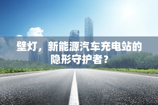 壁灯，新能源汽车充电站的隐形守护者？