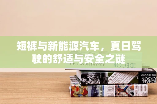 短裤与新能源汽车，夏日驾驶的舒适与安全之谜