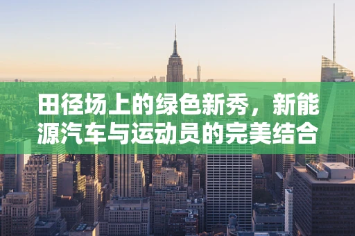 田径场上的绿色新秀，新能源汽车与运动员的完美结合