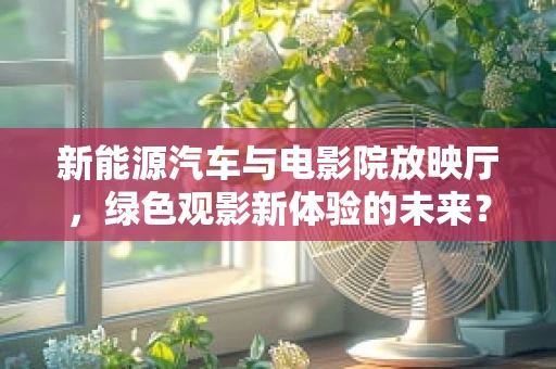 新能源汽车与电影院放映厅，绿色观影新体验的未来？
