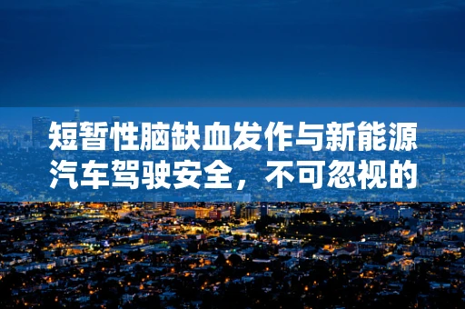 短暂性脑缺血发作与新能源汽车驾驶安全，不可忽视的关联？