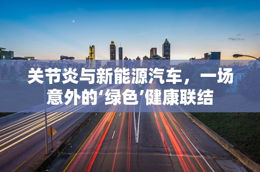 关节炎与新能源汽车，一场意外的‘绿色’健康联结