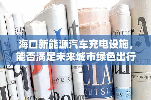 海口新能源汽车充电设施，能否满足未来城市绿色出行的需求？
