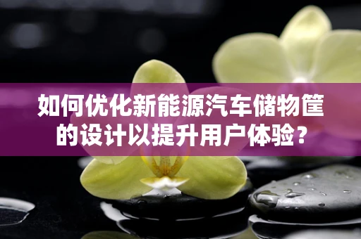 如何优化新能源汽车储物筐的设计以提升用户体验？