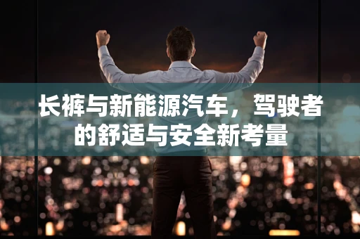 长裤与新能源汽车，驾驶者的舒适与安全新考量