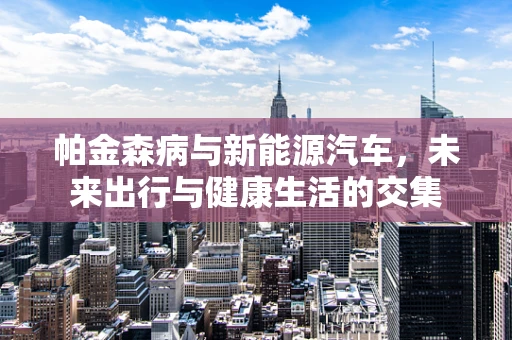 帕金森病与新能源汽车，未来出行与健康生活的交集