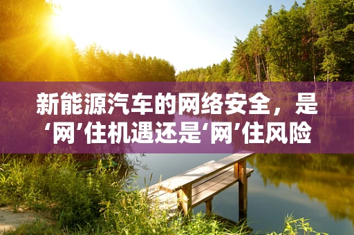 新能源汽车的网络安全，是‘网’住机遇还是‘网’住风险？