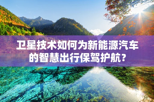 卫星技术如何为新能源汽车的智慧出行保驾护航？