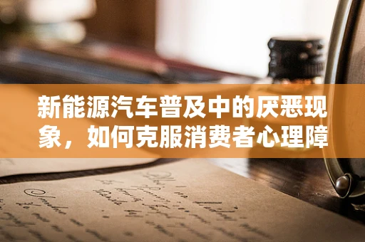 新能源汽车普及中的厌恶现象，如何克服消费者心理障碍？
