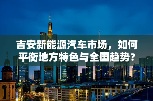 吉安新能源汽车市场，如何平衡地方特色与全国趋势？