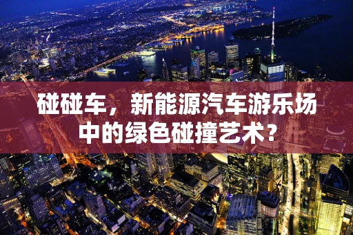 碰碰车，新能源汽车游乐场中的绿色碰撞艺术？