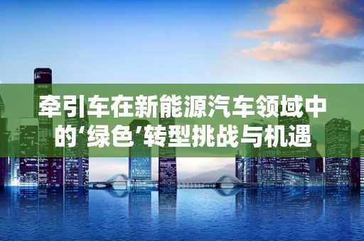 牵引车在新能源汽车领域中的‘绿色’转型挑战与机遇