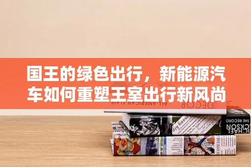 国王的绿色出行，新能源汽车如何重塑王室出行新风尚？