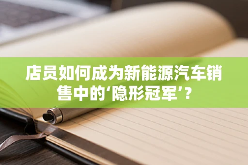 店员如何成为新能源汽车销售中的‘隐形冠军’？
