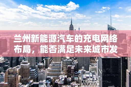 兰州新能源汽车的充电网络布局，能否满足未来城市发展的需求？