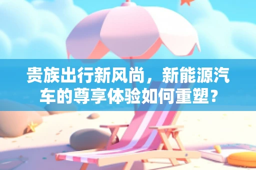 贵族出行新风尚，新能源汽车的尊享体验如何重塑？