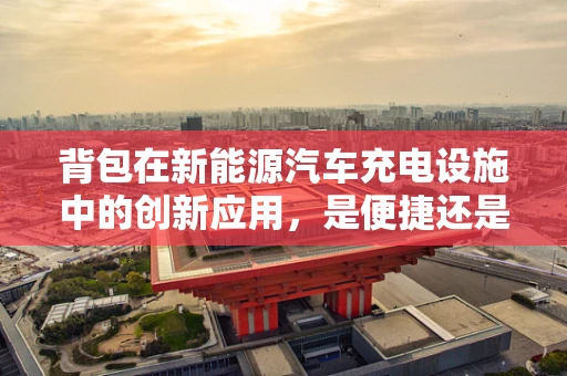 背包在新能源汽车充电设施中的创新应用，是便捷还是鸡肋？