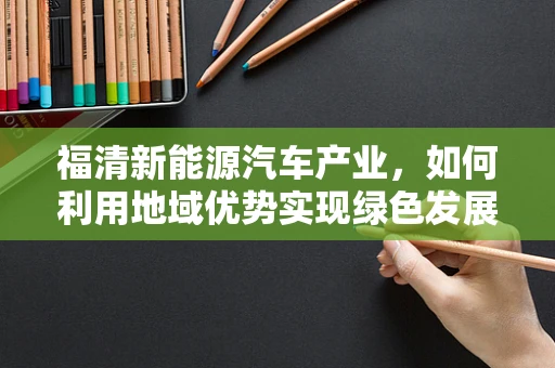 福清新能源汽车产业，如何利用地域优势实现绿色发展？