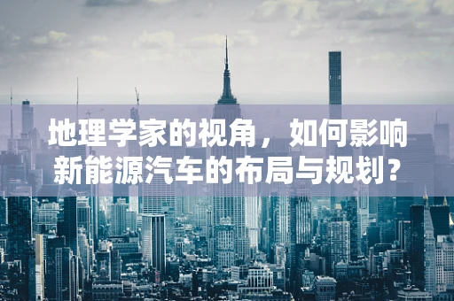 地理学家的视角，如何影响新能源汽车的布局与规划？