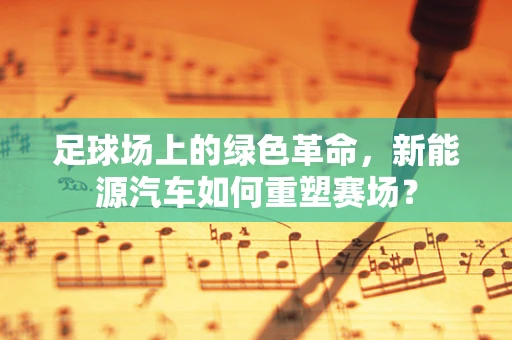 足球场上的绿色革命，新能源汽车如何重塑赛场？