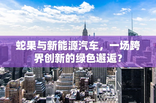 蛇果与新能源汽车，一场跨界创新的绿色邂逅？
