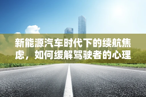 新能源汽车时代下的续航焦虑，如何缓解驾驶者的心理负担？