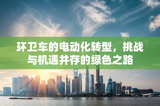 环卫车的电动化转型，挑战与机遇并存的绿色之路