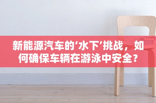 新能源汽车的‘水下’挑战，如何确保车辆在游泳中安全？