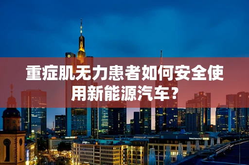 重症肌无力患者如何安全使用新能源汽车？