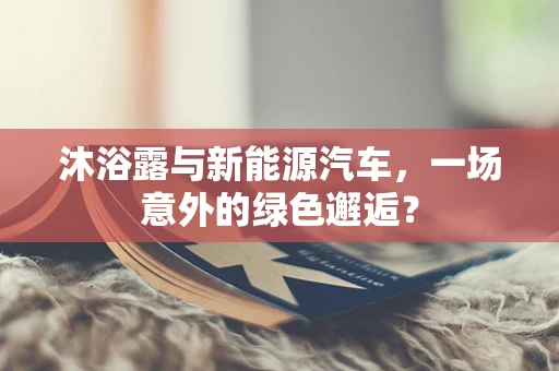 沐浴露与新能源汽车，一场意外的绿色邂逅？