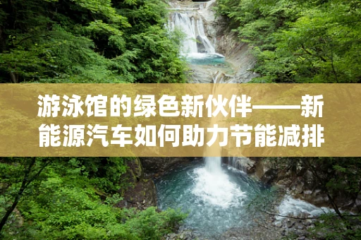 游泳馆的绿色新伙伴——新能源汽车如何助力节能减排？