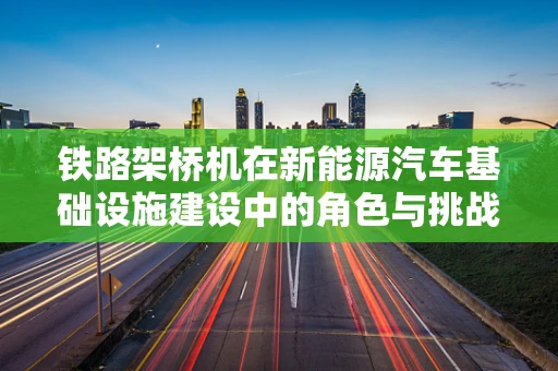 铁路架桥机在新能源汽车基础设施建设中的角色与挑战