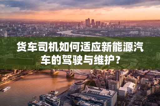 货车司机如何适应新能源汽车的驾驶与维护？