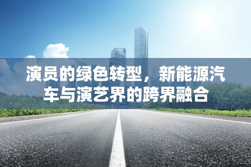 演员的绿色转型，新能源汽车与演艺界的跨界融合