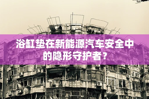 浴缸垫在新能源汽车安全中的隐形守护者？