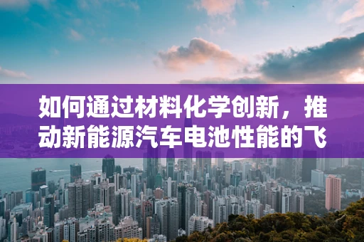 如何通过材料化学创新，推动新能源汽车电池性能的飞跃？