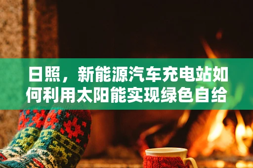 日照，新能源汽车充电站如何利用太阳能实现绿色自给自足？