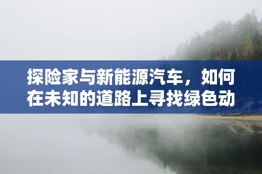 探险家与新能源汽车，如何在未知的道路上寻找绿色动力？