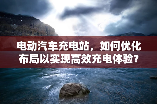 电动汽车充电站，如何优化布局以实现高效充电体验？