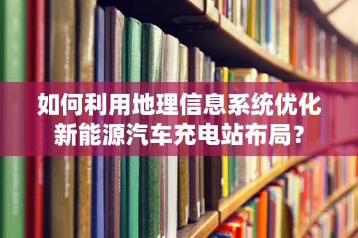 如何利用地理信息系统优化新能源汽车充电站布局？