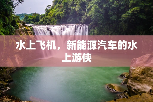 水上飞机，新能源汽车的水上游侠