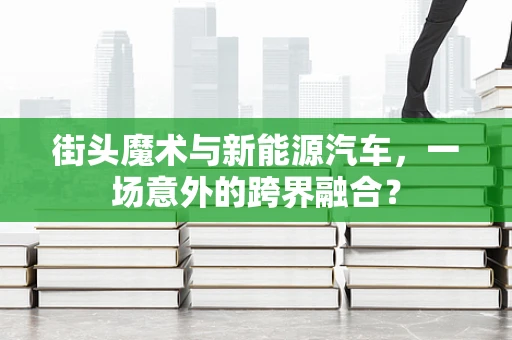街头魔术与新能源汽车，一场意外的跨界融合？
