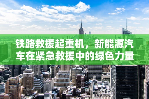 铁路救援起重机，新能源汽车在紧急救援中的绿色力量？