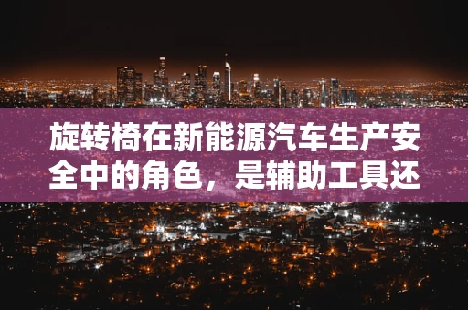 旋转椅在新能源汽车生产安全中的角色，是辅助工具还是隐患源头？